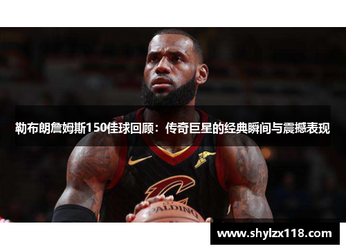 勒布朗詹姆斯150佳球回顾：传奇巨星的经典瞬间与震撼表现