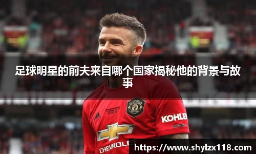 足球明星的前夫来自哪个国家揭秘他的背景与故事